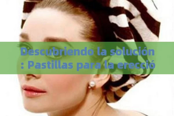 Descubriendo la solución: Pastillas para la erección y sus beneficios